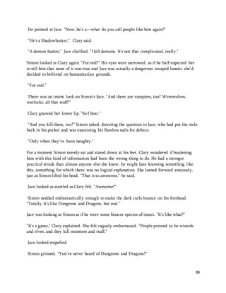 89 
He pointed at Jace. "Now, he's a—what do you call people like him again?" 
"He's a Shadowhunter," Clary said. 
"A demon hunter," Jace clarified. "I kill demons. It's not that complicated, really." 
Simon looked at Clary again. "For real?" His eyes were narrowed, as if he half-expected her 
to tell him that none of it was true and Jace was actually a dangerous escaped lunatic she'd 
decided to befriend on humanitarian grounds. 
“For real." 
There was an intent look on Simon's face. "And there are vampires, too? Werewolves, 
warlocks, all that stuff?" 
Clary gnawed her lower lip. "So I hear." 
"And you kill them, too?" Simon asked, directing the question to Jace, who had put the stele 
back in his pocket and was examining his flawless nails for defects. 
"Only when they've been naughty." 
For a moment Simon merely sat and stared down at his feet. Clary wondered if burdening 
him with this kind of information had been the wrong thing to do. He had a stronger 
practical streak than almost anyone else she knew; he might hate knowing something like 
this, something for which there was no logical explanation. She leaned forward anxiously, 
just as Simon lifted his head. "That is so awesome," he said. 
Jace looked as startled as Clary felt. "Awesome?" 
Simon nodded enthusiastically enough to make the dark curls bounce on his forehead. 
"Totally. It's like Dungeons and Dragons, but real." 
Jace was looking at Simon as if he were some bizarre species of insect. "It's like what?" 
"It's a game," Clary explained. She felt vaguely embarrassed. "People pretend to be wizards 
and elves, and they kill monsters and stuff." 
Jace looked stupefied. 
Simon grinned. "You've never heard of Dungeons and Dragons?" 
 