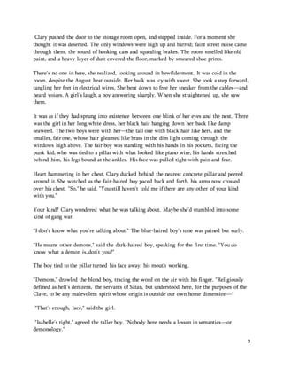 9 
Clary pushed the door to the storage room open, and stepped inside. For a moment she 
thought it was deserted. The only windows were high up and barred; faint street noise came 
through them, the sound of honking cars and squealing brakes. The room smelled like old 
paint, and a heavy layer of dust covered the floor, marked by smeared shoe prints. 
There's no one in here, she realized, looking around in bewilderment. It was cold in the 
room, despite the August heat outside. Her back was icy with sweat. She took a step forward, 
tangling her feet in electrical wires. She bent down to free her sneaker from the cables—and 
heard voices. A girl's laugh, a boy answering sharply. When she straightened up, she saw 
them. 
It was as if they had sprung into existence between one blink of her eyes and the next. There 
was the girl in her long white dress, her black hair hanging down her back like damp 
seaweed. The two boys were with her—the tall one with black hair like hers, and the 
smaller, fair one, whose hair gleamed like brass in the dim light coming through the 
windows high above. The fair boy was standing with his hands in his pockets, facing the 
punk kid, who was tied to a pillar with what looked like piano wire, his hands stretched 
behind him, his legs bound at the ankles. His face was pulled tight with pain and fear. 
Heart hammering in her chest, Clary ducked behind the nearest concrete pillar and peered 
around it. She watched as the fair-haired boy paced back and forth, his arms now crossed 
over his chest. "So," he said. "You still haven't told me if there are any other of your kind 
with you." 
Your kind? Clary wondered what he was talking about. Maybe she'd stumbled into some 
kind of gang war. 
"I don't know what you're talking about." The blue-haired boy's tone was pained but surly. 
"He means other demons," said the dark-haired boy, speaking for the first time. "You do 
know what a demon is, don't you?" 
The boy tied to the pillar turned his face away, his mouth working. 
"Demons," drawled the blond boy, tracing the word on the air with his finger. "Religiously 
defined as hell's denizens, the servants of Satan, but understood here, for the purposes of the 
Clave, to be any malevolent spirit whose origin is outside our own home dimension—" 
"That's enough, Jace," said the girl. 
"Isabelle's right," agreed the taller boy. "Nobody here needs a lesson in semantics—or 
demonology." 
 