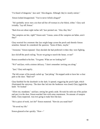 90 
"I've heard of dungeons," Jace said. "Also dragons. Although they're mostly extinct." 
Simon looked disappointed. "You've never killed a dragon?" 
"He's probably never met a six-foot-tall hot elf-woman in a fur bikini, either," Clary said 
irritably. "Lay off, Simon." 
"Real elves are about eight inches tall," Jace pointed out. "Also, they bite." 
"But vampires are hot, right?" Simon said. "I mean, some of the vampires are babes, aren't 
they?" 
Clary worried for a moment that Jace might lunge across the porch and throttle Simon 
senseless. Instead, he considered the question. "Some of them, maybe." 
"Awesome," Simon repeated. Clary decided she had preferred it when they were fighting. 
Jace slid off the porch railing. "So are we going to search the house, or not?" 
Simon scrambled to his feet. "I'm game. What are we looking for?" 
"We?" said Jace, with a sinister delicacy. "I don't remember inviting you along." 
"Jace," Clary said angrily. 
The left corner of his mouth curled up. "Just joking." He stepped aside to leave her a clear 
path to the door. "Shall we?" 
Clary fumbled for the doorknob in the dark. It opened, triggering the porch light, which 
illuminated the entryway. The door that led into the bookstore was closed; Clary jiggled the 
knob. "It's locked." 
"Allow me, mundanes," said Jace, setting her gently aside. He took his stele out of his pocket 
and put it to the door. Simon watched him with some resentment. No amount of vampire 
babes, Clary suspected, was ever going to make him like Jace. 
"He's a piece of work, isn't he?" Simon muttered. "How do you stand him?" 
"He saved my life." 
Simon glanced at her quickly. "How—" 
 