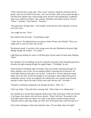 With a click the door swung open. "Here we go," said Jace, sliding his stele back into his 
pocket. Clary saw the Mark on the door—just over his head—fade as they passed through it. 
The back door opened onto a small storage room, the bare walls peeling paint. Cardboard 
boxes were stacked everywhere, their contents identified with marker scrawls: "Fiction," 
"Poetry," "Cooking," "Local Interest," "Romance." 
91 
"The apartment's through there." Clary headed toward the door she'd indicated, at the far 
end of the room. 
Jace caught her arm. "Wait." 
She looked at him nervously. "Is something wrong?" 
"I don't know." He edged between two narrow stacks of boxes, and whistled. "Clary, you 
might want to come over here and see this." 
She glanced around. It was dim in the storage room, the only illumination the porch light 
shining through the window. "It's so dark—" 
Light flared up, bathing the room in a brilliant glow. Simon turned his head aside, blinking. 
"Ouch." 
Jace chuckled. He was standing on top of a sealed box, his hand raised. Something glowed in 
his palm, the light escaping through his cupped fingers. "Witchlight," he said. 
Simon muttered something under his breath. Clary was already clambering through the 
boxes, pushing a way to Jace. He was standing behind a teetering pile of mysteries, the 
witch-light casting an eerie glow over his face. "Look at that," he said, indicating a space 
higher up on the wall. At first she thought he was pointing at what looked like a pair of 
ornamental sconces. As her eyes adjusted, she realized they were actually loops of metal 
attached to short chains, the ends of which were sunk into the wall. "Are those—" 
"Manacles," said Simon, picking his way through the boxes. "That's, ah…" 
"Don't say 'kinky.'" Clary shot him a warning look. "This is Luke we're talking about." 
Jace reached up to run his hand along the inside of one of the metal loops. When he lowered 
it, his fingers were dusted with red-brown powder. "Blood. And look." He pointed to the 
wall right around where the chains were sunk in; the plaster seemed to bulge outward. 
"Someone tried to yank these things out of the wall. Tried pretty hard, from the looks of it." 
Clary's heart had begun to beat hard inside her chest. "Do you think Luke is all right?" 
 