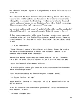 that Luke would have one. They used to be Hodge's weapon of choice, back in the day. Or so 
he tells me." 
"Luke collects stuff. Art objects. You know," Clary said, indicating the shelf behind the desk, 
which was lined with bronze Indian and Russian icons. Her favorite was a statuette of the 
Indian goddess of destruction, Kali, brandishing a sword and a severed head as she danced 
with her head thrown back and her eyes slitted closed. To the side of the desk was an antique 
Chinese screen, carved out of glowing rosewood. "Pretty things." 
Jace moved the chakhram aside gingerly. A handful of clothes spilled out of the untied end of 
Luke's duffel bag, as if they had been an afterthought. "I think this is yours, by the way." 
93 
He drew out a rectangular object hidden among the clothes: a wooden-framed photograph 
with a long vertical crack along the glass. The crack threw a network of spidery lines across 
the smiling faces of Clary, Luke, and her mother. "That is mine," Clary said, taking it out of 
his hand. 
"It's cracked," Jace observed. 
"I know. I did that—I smashed it. When I threw it at the Ravener demon." She looked at 
him, seeing the dawning realization on his face. "That means Luke's been back to the 
apartment since the attack. Maybe even today—" 
"He must have been the last person to come through the Portal," said Jace. "That's why it 
took us here. You weren't thinking of anything, so it sent us to the last place it had been." 
"Nice of Dorothea to tell us he was there," said Clary. 
"He probably paid her off to be quiet. Either that or she trusts him more than she trusts us. 
Which means he might not be—" 
"Guys!" It was Simon, dashing into the office in a panic. "Someone's coming." 
Clary dropped the photo. "Is it Luke?" 
Simon peered back down the hall, then nodded. "It is. But he's not by himself—there are 
two men with him." 
"Men?" Jace crossed the room in a few strides, peered through the door, and spat a curse 
under his breath. "Warlocks." 
Clary stared. "Warlocks? But—" 
 
