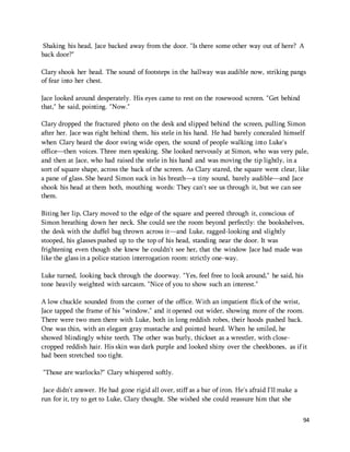 Shaking his head, Jace backed away from the door. "Is there some other way out of here? A 
back door?" 
Clary shook her head. The sound of footsteps in the hallway was audible now, striking pangs 
of fear into her chest. 
94 
Jace looked around desperately. His eyes came to rest on the rosewood screen. "Get behind 
that," he said, pointing. "Now." 
Clary dropped the fractured photo on the desk and slipped behind the screen, pulling Simon 
after her. Jace was right behind them, his stele in his hand. He had barely concealed himself 
when Clary heard the door swing wide open, the sound of people walking into Luke's 
office—then voices. Three men speaking. She looked nervously at Simon, who was very pale, 
and then at Jace, who had raised the stele in his hand and was moving the tip lightly, in a 
sort of square shape, across the back of the screen. As Clary stared, the square went clear, like 
a pane of glass. She heard Simon suck in his breath—a tiny sound, barely audible—and Jace 
shook his head at them both, mouthing words: They can't see us through it, but we can see 
them. 
Biting her lip, Clary moved to the edge of the square and peered through it, conscious of 
Simon breathing down her neck. She could see the room beyond perfectly: the bookshelves, 
the desk with the duffel bag thrown across it—and Luke, ragged-looking and slightly 
stooped, his glasses pushed up to the top of his head, standing near the door. It was 
frightening even though she knew he couldn't see her, that the window Jace had made was 
like the glass in a police station interrogation room: strictly one-way. 
Luke turned, looking back through the doorway. "Yes, feel free to look around," he said, his 
tone heavily weighted with sarcasm. "Nice of you to show such an interest." 
A low chuckle sounded from the corner of the office. With an impatient flick of the wrist, 
Jace tapped the frame of his "window," and it opened out wider, showing more of the room. 
There were two men there with Luke, both in long reddish robes, their hoods pushed back. 
One was thin, with an elegant gray mustache and pointed beard. When he smiled, he 
showed blindingly white teeth. The other was burly, thickset as a wrestler, with close-cropped 
reddish hair. His skin was dark purple and looked shiny over the cheekbones, as if it 
had been stretched too tight. 
"Those are warlocks?" Clary whispered softly. 
Jace didn't answer. He had gone rigid all over, stiff as a bar of iron. He's afraid I'll make a 
run for it, try to get to Luke, Clary thought. She wished she could reassure him that she 
 