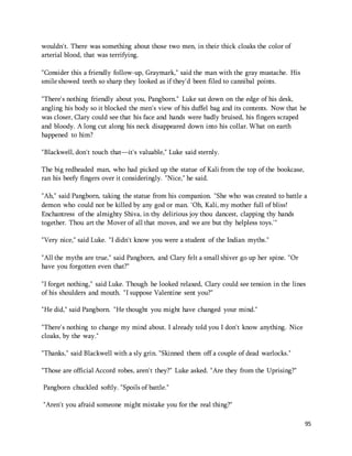 95 
wouldn't. There was something about those two men, in their thick cloaks the color of 
arterial blood, that was terrifying. 
"Consider this a friendly follow-up, Graymark," said the man with the gray mustache. His 
smile showed teeth so sharp they looked as if they'd been filed to cannibal points. 
"There's nothing friendly about you, Pangborn." Luke sat down on the edge of his desk, 
angling his body so it blocked the men's view of his duffel bag and its contents. Now that he 
was closer, Clary could see that his face and hands were badly bruised, his fingers scraped 
and bloody. A long cut along his neck disappeared down into his collar. What on earth 
happened to him? 
"Blackwell, don't touch that—it's valuable," Luke said sternly. 
The big redheaded man, who had picked up the statue of Kali from the top of the bookcase, 
ran his beefy fingers over it consideringly. "Nice," he said. 
"Ah," said Pangborn, taking the statue from his companion. "She who was created to battle a 
demon who could not be killed by any god or man. 'Oh, Kali, my mother full of bliss! 
Enchantress of the almighty Shiva, in thy delirious joy thou dancest, clapping thy hands 
together. Thou art the Mover of all that moves, and we are but thy helpless toys.'" 
"Very nice," said Luke. "I didn't know you were a student of the Indian myths." 
"All the myths are true," said Pangborn, and Clary felt a small shiver go up her spine. "Or 
have you forgotten even that?" 
"I forget nothing," said Luke. Though he looked relaxed, Clary could see tension in the lines 
of his shoulders and mouth. "I suppose Valentine sent you?" 
"He did," said Pangborn. "He thought you might have changed your mind." 
"There's nothing to change my mind about. I already told you I don't know anything. Nice 
cloaks, by the way." 
"Thanks," said Blackwell with a sly grin. "Skinned them off a couple of dead warlocks." 
"Those are official Accord robes, aren't they?" Luke asked. "Are they from the Uprising?" 
Pangborn chuckled softly. "Spoils of battle." 
"Aren't you afraid someone might mistake you for the real thing?" 
 