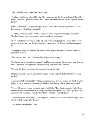 96 
"Not," said Blackwell, "once they got up close." 
Pangborn fondled the edge of his robe. "Do you remember the Uprising, Lucian?" he said 
softly. "That was a great and terrible day. Do you remember how we trained together for the 
battle?" 
Luke's face twisted. "The past is the past. I don't know what to tell you gentlemen. I can't 
help you now. I don't know anything." 
"'Anything' is such a general word, so unspecific," said Pangborn, sounding melancholy. 
"Surely someone who owns so many books must know something." 
"If you want to know where to find a jog-toed swallow in springtime, I could direct you to 
the correct reference title. But if you want to know where the Mortal Cup has disappeared 
to…" 
"Disappeared might not be quite the correct word," purred Pangborn. "Hidden, more like. 
Hidden by Jocelyn." 
"That may be," said Luke. "So hasn't she told you where it is yet?" 
"She has not yet regained consciousness," said Pangborn, carving the air with a long-fingered 
hand. "Valentine is disappointed. He was looking forward to their reunion." 
"I'm sure she didn't reciprocate the sentiment," muttered Luke. 
Pangborn cackled. "Jealous, Graymark? Perhaps you no longer feel about her the way you 
used to." 
A trembling had started in Clary's fingers, so pronounced that she knitted her hands together 
tightly to try to stop them from shaking. Jocelyn? Can they be talking about my mother? 
"I never felt any way about her, particularly," said Luke. "Two Shadowhunters, exiled from 
their own kind, you can see why we might have banded together. But I'm not going to try to 
interfere with Valentine's plans for her, if that's what he's worried about." 
"I wouldn't say he was worried," said Pangborn. "More curious. We all wondered if you were 
still alive. Still recognizably human." 
Luke arched his eyebrows. "And?" 
 