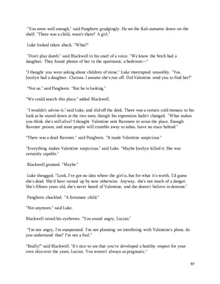 97 
"You seem well enough," said Pangborn grudgingly. He set the Kali statuette down on the 
shelf. "There was a child, wasn't there? A girl." 
Luke looked taken aback. "What?" 
"Don't play dumb," said Blackwell in his snarl of a voice. "We know the bitch had a 
daughter. They found photos of her in the apartment, a bedroom—" 
"I thought you were asking about children of mine," Luke interrupted smoothly. "Yes, 
Jocelyn had a daughter. Clarissa. I assume she's run off. Did Valentine send you to find her?" 
"Not us," said Pangborn. "But he is looking." 
"We could search this place," added Blackwell. 
"I wouldn't advise it," said Luke, and slid off the desk. There was a certain cold menace to his 
look as he stared down at the two men, though his expression hadn't changed. "What makes 
you think she's still alive? I thought Valentine sent Raveners to scour the place. Enough 
Ravener poison, and most people will crumble away to ashes, leave no trace behind." 
"There was a dead Ravener," said Pangborn. "It made Valentine suspicious." 
"Everything makes Valentine suspicious," said Luke. "Maybe Jocelyn killed it. She was 
certainly capable." 
Blackwell grunted. "Maybe." 
Luke shrugged. "Look, I've got no idea where the girl is, but for what it's worth, I'd guess 
she's dead. She'd have turned up by now otherwise. Anyway, she's not much of a danger. 
She's fifteen years old, she's never heard of Valentine, and she doesn't believe in demons." 
Pangborn chuckled. "A fortunate child." 
"Not anymore," said Luke. 
Blackwell raised his eyebrows. "You sound angry, Lucian." 
“I'm not angry, I'm exasperated. I'm not planning on interfering with Valentine's plans, do 
you understand that? I'm not a fool." 
"Really?" said Blackwell. "It's nice to see that you've developed a healthy respect for your 
own skin over the years, Lucian. You weren't always so pragmatic." 
 
