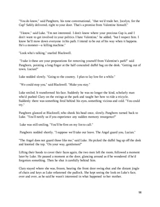"You do know," said Pangborn, his tone conversational, "that we'd trade her, Jocelyn, for the 
Cup? Safely delivered, right to your door. That's a promise from Valentine himself." 
"I know," said Luke. "I'm not interested. I don't know where your precious Cup is, and I 
don't want to get involved in your politics. I hate Valentine," he added, "but I respect him. I 
know he'll mow down everyone in his path. I intend to be out of his way when it happens. 
He's a monster—a killing machine." 
98 
"Look who's talking," snarled Blackwell. 
"I take it these are your preparations for removing yourself from Valentine's path?" said 
Pangborn, pointing a long finger at the half-concealed duffel bag on the desk. "Getting out of 
town, Lucian?" 
Luke nodded slowly. "Going to the country. I plan to lay low for a while." 
"We could stop you," said Blackwell. "Make you stay." 
Luke smiled. It transformed his face. Suddenly he was no longer the kind, scholarly man 
who'd pushed Clary on the swings at the park and taught her how to ride a tricycle. 
Suddenly there was something feral behind his eyes, something vicious and cold. "You could 
try." 
Pangborn glanced at Blackwell, who shook his head once, slowly. Pangborn turned back to 
Luke. "You'll notify us if you experience any sudden memory resurgence?" 
Luke was still smiling. "You'll be first on my list to call." 
Pangborn nodded shortly. "I suppose we'll take our leave. The Angel guard you, Lucian." 
"The Angel does not guard those like me," said Luke. He picked the duffel bag up off the desk 
and knotted the top. "On your way, gentlemen?" 
Lifting their hoods to cover their faces again, the two men left the room, followed a moment 
later by Luke. He paused a moment at the door, glancing around as if he wondered if he'd 
forgotten something. Then he shut it carefully behind him. 
Clary stayed where she was, frozen, hearing the front door swing shut and the distant jingle 
of chain and keys as Luke refastened the padlock. She kept seeing the look on Luke's face, 
over and over, as he said he wasn't interested in what happened to her mother. 
 