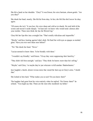 She felt a hand on her shoulder. "Clary?" It was Simon, his voice hesitant, almost gentle. "Are 
you okay?" 
She shook her head, mutely. She felt far from okay. In fact, she felt like she'd never be okay 
again. 
99 
"Of course she isn't." It was Jace, his voice sharp and cold as ice shards. He took hold of the 
screen and moved it aside sharply. "At least now we know who would send a demon after 
your mother. Those men think she has the Mortal Cup." 
Clary felt her lips thin into a straight line. "That's totally ridiculous and impossible." 
"Maybe," said Jace, leaning against Luke's desk. He fixed her with eyes as opaque as smoked 
glass. "Have you ever seen those men before?" 
"No." She shook her head. "Never." 
"Lucian seemed to know them. To be friendly with them." 
"I wouldn't say friendly," said Simon. "I'd say they were suppressing their hostility." 
"They didn't kill him outright," said Jace. "They think he knows more than he's telling." 
"Maybe," said Clary, "or maybe they're just reluctant to kill another Shadowhunter." 
Jace laughed, a harsh, almost vicious noise that raised the hairs up on Clary's arms. "I doubt 
that." 
She looked at him hard. "What makes you so sure? Do you know them?" 
The laughter had gone from his voice entirely when he replied. "Do I know them?" he 
echoed. "You might say that. Those are the men who murdered my father." 
 