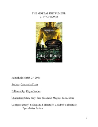 1 
THE MORTAL INSTRUMENT: 
CITY OF BONES 
Published: March 27, 2007 
Author: Cassandra Clare 
Followed by: City of Ashes 
Characters: Clary Fray, Jace Wayland, Magnus Bane, More 
Genres: Fantasy, Young adult literature, Children's literature, 
Speculative fiction 
 
