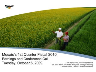 Mosaic’s 1st Quarter Fiscal 2010
Earnings and Conference Call
Tuesday, October 6, 2009                          Jim Prokopanko, President and CEO
                               Dr. Mike Rahm, VP Market Analysis & Strategic Planning
                                          Christine Battist, Director - Investor Relations
 