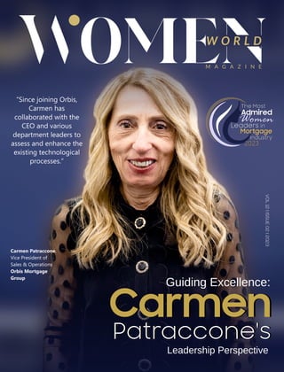 W O R L D
M A G A Z I N E
VOL
12
I
ISSUE
02
I
2023
“Since joining Orbis,
Carmen has
collaborated with the
CEO and various
department leaders to
assess and enhance the
existing technological
processes.”
Guiding Excellence:
Carmen
Patraccone's
Leadership Perspective
Carmen
Patraccone's
The Most
Admired
Women
Leaders in
Industry
2023
Mortgage
The Most
Admired
Women
Leaders in
Industry
2023
Mortgage
Carmen Patraccone,
Vice President of
Sales & Operations
Orbis Mortgage
Group
 