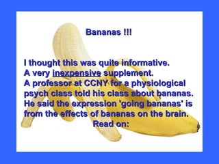 Bananas !!! I thought this was quite informative.  A very  inexpensive  supplement. A professor at CCNY for a physiological psych class told his class about bananas. He said the expression 'going bananas' is from the effects of bananas on the brain.    Read on:   