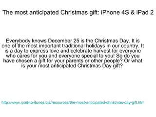 The most anticipated Christmas gift: iPhone 4S & iPad 2 Everybody knows December 25 is the Christmas Day. It is one of the most important traditional holidays in our country. It is a day to express love and celebrate harvest for everyone who cares for you and everyone special to you! So do you have chosen a gift for your parents or other people? Or what is your most anticipated Christmas Day gift?  http://www.ipad-to-itunes.biz/resources/the-most-anticipated-christmas-day-gift.html   