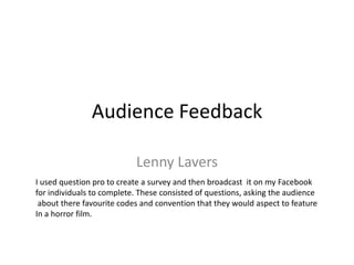Audience Feedback
Lenny Lavers
I used question pro to create a survey and then broadcast it on my Facebook
for individuals to complete. These consisted of questions, asking the audience
about there favourite codes and convention that they would aspect to feature
In a horror film.
 