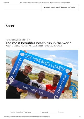 8/18/2017 The most beautiful beach run in the world - MyPressportal - Free press releases South Africa, RSS
https://www.pressportal.co.za/sport/story/8090/the-most-beautiful-beach-run-in-the-world.html 1/5
 Sign in (/login.html) Register (/ac.html)
Sport
Monday, 29 September 2014 13:01
The most beautiful beach run in the world
Written by matthew newnham (/show/author/3993-matthewnewnham.html)

(/)
Weekly newsletter Your name Your email Signup
 