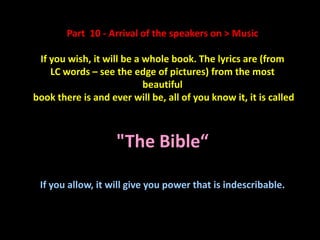 Part 10 - Arrival of the speakers on > Music

 If you wish, it will be a whole book. The lyrics are (from
    LC words – see the edge of pictures) from the most
                           beautiful
book there is and ever will be, all of you know it, it is called



                    "The Bible“

 If you allow, it will give you power that is indescribable.
 