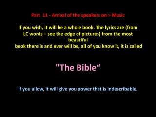Part 11 - Arrival of the speakers on > Music

 If you wish, it will be a whole book. The lyrics are (from
    LC words – see the edge of pictures) from the most
                           beautiful
book there is and ever will be, all of you know it, it is called
                         Imagine wave


                    "The Bible“

 If you allow, it will give you power that is indescribable.
 
