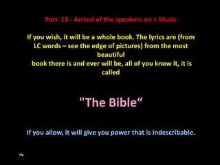 Part 13 - Arrival of the speakers on > Music

      If you wish, it will be a whole book. The lyrics are (from
         LC words – see the edge of pictures) from the most
                                beautiful
        book there is and ever will be, all of you know it, it is
                                 called



                        "The Bible“

      If you allow, it will give you power that is indescribable.

Hy.
 