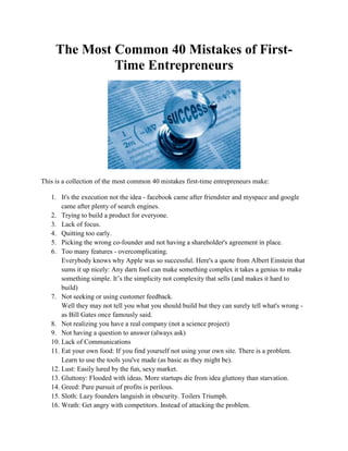 The Most Common 40 Mistakes of First-
Time Entrepreneurs
This is a collection of the most common 40 mistakes first-time entrepreneurs make:
1. It's the execution not the idea - facebook came after friendster and myspace and google
came after plenty of search engines.
2. Trying to build a product for everyone.
3. Lack of focus.
4. Quitting too early.
5. Picking the wrong co-founder and not having a shareholder's agreement in place.
6. Too many features - overcomplicating.
Everybody knows why Apple was so successful. Here's a quote from Albert Einstein that
sums it up nicely: Any darn fool can make something complex it takes a genius to make
something simple. It’s the simplicity not complexity that sells (and makes it hard to
build)
7. Not seeking or using customer feedback.
Well they may not tell you what you should build but they can surely tell what's wrong -
as Bill Gates once famously said.
8. Not realizing you have a real company (not a science project)
9. Not having a question to answer (always ask)
10. Lack of Communications
11. Eat your own food: If you find yourself not using your own site. There is a problem.
Learn to use the tools you've made (as basic as they might be).
12. Lust: Easily lured by the fun, sexy market.
13. Gluttony: Flooded with ideas. More startups die from idea gluttony than starvation.
14. Greed: Pure pursuit of profits is perilous.
15. Sloth: Lazy founders languish in obscurity. Toilers Triumph.
16. Wrath: Get angry with competitors. Instead of attacking the problem.
 
