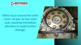 Often occur around the valve
cover, oil pan, or rear main
seal, requiring immediate
attention to avoid further
damage.
 