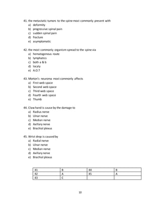 10
38. The most common tumors of spine are:
a) Osteoma
b) Osteosarcoma
c) Ewings sarcoma
d) Osteolytic tumors
e) Metastatic tumors
39. Traumatic shoulder instability is in
a) Anterior direction
b) Posterior direction
c) Medially
d) Laterally
e) Anterioinferior
40. Ganglion cysts are most commonly found at
a) Dorsum of hand
b) Dorsum of foot
c) ventrum of hand
d) ventrum of foot
e) face
36 D 39 E
37 A 40 A
38 E
41. the metastatic tumors to the spine most commonly present with
a) deformity
b) progressive spinal pain
c) sudden spinal pain
d) fracture
e) asymptomatic
42. the most commonly organism spread to the spine via
a) hematogenous route
b) lymphatics
c) both a & b
d) localy
e) A.O.T
 