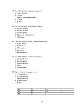 11
43. Morton’s neuroma most commonly affects
a) First web space
b) Second web space
c) Third web space
d) Fourth web space
e) Thumb
44. Claw hand is cause by the damage to
a) Radius nerve
b) Ulnar nerve
c) Median nerve
d) Axillary nerve
e) Brachial plexus
45. Wrist drop is caused by
a) Radial nerve
b) Ulnar nerve
c) Median nerve
d) Axillary nerve
e) Brachial plexus
41 B 44 B
42 A 45 A
43 C
46. The most common cause of pes cavus is
a) Tabes dorsalis
b) Trauma
c) Charcot marie tooth disease
d) Tumors
e) N.O.T
47. The most common tumor found in foot is:
a) Plantar fibroma
b) Plantar neuroma
c) Plantar lipoma
d) Squamous cell carcinoma
e) Melanoma
 