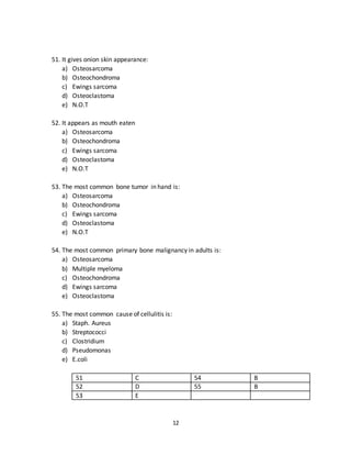 12
48. The septic arthritis is most commonly caused by:
a) Staph. Aureus
b) Streptococci
c) Chlamydia
d) Gonnocoi
e) Pseudomonas
49. The most common cause of heel pain is:
a) Plantar fibroma
b) Plantar lipoma
c) Plantar fasciitis
d) Wartz
e) Diabetic foot
50. It presents as sun ray appearance
a) Osteosarcoma
b) Osteocondroma
c) Ewings sarcoma
d) Osteoclastoma
e) N.O.T
46 C 49 C
47 A 50 A
48 A
51. It gives onion skin appearance:
a) Osteosarcoma
b) Osteochondroma
c) Ewings sarcoma
d) Osteoclastoma
e) N.O.T
52. It appears as mouth eaten
a) Osteosarcoma
b) Osteochondroma
c) Ewings sarcoma
d) Osteoclastoma
e) N.O.T
 
