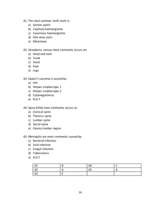 14
58. The most aggressive and dangerous skin malignancy is:
a) SCC
b) BCC
c) Malignant Melanoma
d) Adenocarcinoma
e) Secondaries
59. The most common cancer in young adults is:
a) SCC
b) BCC
c) Malignant Melanoma
d) Adenocarcinoma
e) Acute myeloid leukemia
60. The most common type of malignant melanoma is:
a) Superficial spreading
b) Nodular
c) Lentigo maligna
d) Acral lentigeous
e) N.O.T
56 A 59 C
57 B 60 A
58 C
61. The most common birth mark is:
a) Salmon patch
b) Capillary haemangioma
c) Cavernous haemangioma
d) Port wine stain
e) Melanoma
62. Strawberry naevus most commonly occurs on:
a) Head and neck
b) Trunk
c) Hand
d) Foot
e) Legs
 
