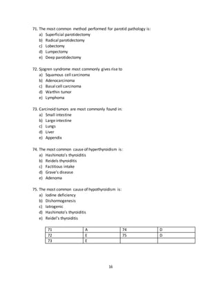 16
68. The most common cause of obstruction in submandibular gland ducts is:
a) Sialadenitis
b) Stone
c) Tumor
d) Trauma
e) Foreign body
69. The most common site for salivary gland tumors is:
a) Parotid gland
b) Sub mandibular gland
c) Sub lingual gland
d) Minor Salivary gland
e) A.O.T
70. The most common tumor of parotid gland is:
a) Mucoepidermoid carcinoma
b) Warthins tumor
c) Pleomorphic adenoma
d) Adenocarcinoma
e) Actinic cell carcinoma
66 E 69 A
67 B 70 C
68 B
71. The most common method performed for parotid pathology is:
a) Superficial parotidectomy
b) Radical parotidectomy
c) Lobectomy
d) Lumpectomy
e) Deep parotidectomy
72. Sjogren syndrome most commonly gives rise to
a) Squamous cell carcinoma
b) Adenocarcinoma
c) Basal cell carcinoma
d) Warthin tumor
e) Lymphoma
 