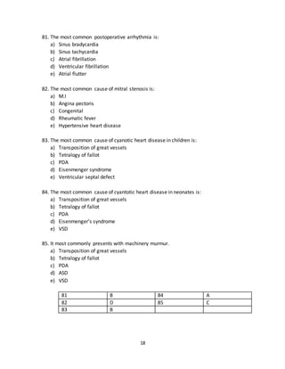 18
78. It most commonly presents with slit nipple:
a) Ductal carcinoma
b) Lobular carcinoma
c) Ductal papilloma
d) Duct ectasia
e) Paget’s disease
79. The most common type of breast carcinoma is:
a) Ductal carcinoma
b) Lobular carcinoma
c) Mucoid carcinoma
d) Medullary carcinoma
e) Inflammatory carcinoma
80. Peuode orange appearance is most commonly seen in:
a) Ductal carcinoma
b) Lobular carcinoma
c) Mucoid carcinoma
d) Paget’s disease
e) Inflammatory carcinoma
76 B 79 A
77 C 80 E
78 D
81. The most common postoperative arrhythmia is:
a) Sinus bradycardia
b) Sinus tachycardia
c) Atrial fibrillation
d) Ventricular fibrillation
e) Atrial flutter
82. The most common cause of mitral stenosis is:
a) M.I
b) Angina pectoris
c) Congenital
d) Rheumatic fever
e) Hypertensive heart disease
 