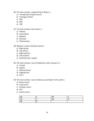 19
83. The most common cause of cyanotic heart disease in children is:
a) Transposition of great vessels
b) Tetralogy of fallot
c) PDA
d) Eisenmenger syndrome
e) Ventricular septal defect
84. The most common cause of cyantotic heart disease in neonates is:
a) Transposition of great vessels
b) Tetralogy of fallot
c) PDA
d) Eisenmenger’s syndrome
e) VSD
85. It most commonly presents with machinery murmur.
a) Transposition of great vessels
b) Tetralogy of fallot
c) PDA
d) ASD
e) VSD
81 B 84 A
82 D 85 C
83 B
86. The most common congenital heart defect is:
a) Transposition of great vessels
b) Tetralogy of fallot
c) PDA
d) ASD
e) VSD
87. The most common heart tumor is
a) Fibroma
b) Leiyomyoma
c) Myxoma
d) Neuroma
e) Fibroneuroma
 