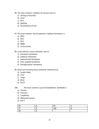 21
93. The most common site of extragonadal germ cell tumors is:
a) Liver
b) Lungs
c) Bone
d) Brain
e) Anterior mediastinum
94. The most common type of large vessel aneurysm is found in
a) Ascending aorta
b) Arch of aorta
c) Descending aorta
d) Thoracic aorta
e) Abdominal aorta
95. The most common site of peripheral aneurysm is:
a) Abdominal aorta
b) Popliteal artery
c) Femoral artery
d) Iliac arteries
e) Brachial artery
91 A 94 E
92 B 95 B
93 E
96. The most common symptom of varicose veins is:
a) Aching or heaviness
b) Ulcer
c) Pain
d) Swelling
e) Discoloration of skin
97. The most common vessel ruptured in epidural hematoma is:
a) MCA
b) ACA
c) PCA
d) MMA
e) Circle of wills
 