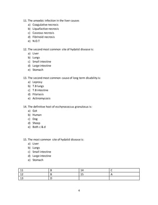4
b) Liver
c) Bones
d) Kidneys
e) Spleen
9. The common site for liver abscesses is:
a) High on diaphragmatic surface of right lobe
b) High on diaphragmatic surface of left lobe
c) Quadrate lobe
d) In the liver over stomach
e) In the lover over hepatic flexure
10. Amoeboma is most commonly found in:
a) Terminal ileum
b) Cecum
c) Ascending colon
d) Transverse colon
e) Descending colon
6 A 9 A
7 C 10 B
8 B
11. The amoebic infection in the liver causes
a) Coagulative necrosis
b) Liquafactive necrosis
c) Caseous necrosis
d) Fibrinoid necrosis
e) N.O.T
12. The second most common site of hydatid disease is:
a) Liver
b) Lungs
c) Small intestine
d) Large intestine
e) Stomach
13. The second most common cause of long term disability is:
a) Leprosy
 