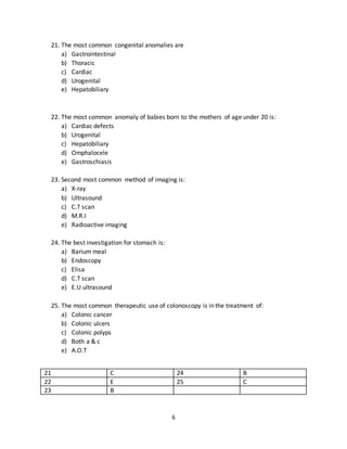 6
b) Children
c) Neonate
d) Adolescents
e) Elderly
19. The most common site for hypospadias is
a) Just proximal to Glans penis
b) Shaft of penis
c) Root of penis
d) Perineum
e) Just distal to glans penis
20. The most common affected age group in hypertrophic pyloric stenosis is:
a) Early neonate
b) Late neonate
c) 1-2 weeks
d) 2-8 weeks
e) Infants
16 E 19 A
17 C 20 D
18 D
21. The most common congenital anomalies are
a) Gastrointestinal
b) Thoracic
c) Cardiac
d) Urogenital
e) Hepatobiliary
22. The most common anomaly of babies born to the mothers of age under 20 is:
a) Cardiac defects
b) Urogenital
c) Hepatobiliary
d) Omphalocele
e) Gastroschiasis
 