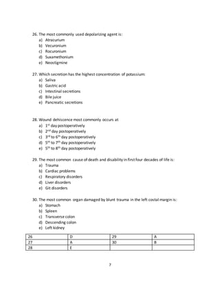 7
23. Second most common method of imaging is:
a) X-ray
b) Ultrasound
c) C.T scan
d) M.R.I
e) Radioactive imaging
24. The best investigation for stomach is:
a) Barium meal
b) Endoscopy
c) Elisa
d) C.T scan
e) E.U ultrasound
25. The most common therapeutic use of colonoscopy is in the treatment of:
a) Colonic cancer
b) Colonic ulcers
c) Colonic polyps
d) Both a & c
e) A.O.T
21 C 24 B
22 E 25 C
23 B
26. The most commonly used depolarizing agent is:
a) Atracurium
b) Vecuronium
c) Rocuronium
d) Suxamethonium
e) Neostigmine
27. Which secretion has the highest concentration of potassium:
a) Saliva
b) Gastric acid
c) Intestinal secretions
d) Bile juice
e) Pancreatic secretions
 