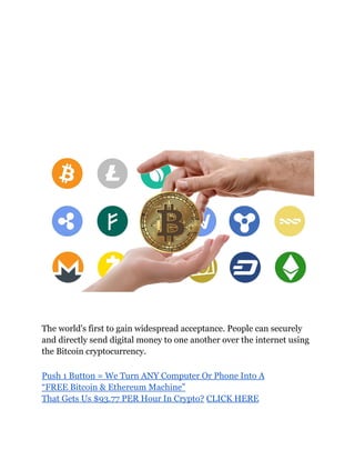 The world's first to gain widespread acceptance. People can securely
and directly send digital money to one another over the internet using
the Bitcoin cryptocurrency.
Push 1 Button = We Turn ANY Computer Or Phone Into A
“FREE Bitcoin & Ethereum Machine”
That Gets Us $93.77 PER Hour In Crypto? CLICK HERE
 