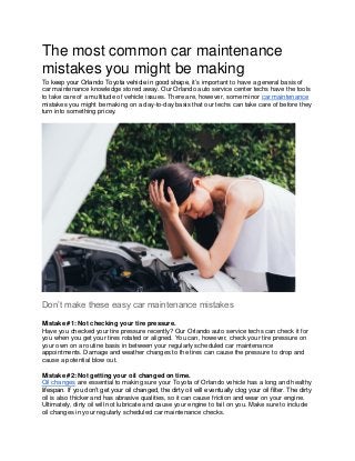 The most common car maintenance
mistakes you might be making
To keep your Orlando Toyota vehicle in good shape, it’s important to have a general basis of
car maintenance knowledge stored away. Our Orlando auto service center techs have the tools
to take care of a multitude of vehicle issues. There are, however, some minor car maintenance
mistakes you might be making on a day-to-day basis that our techs can take care of before they
turn into something pricey.
Don’t make these easy car maintenance mistakes
Mistake #1: Not checking your tire pressure.
Have you checked your tire pressure recently? Our Orlando auto service techs can check it for
you when you get your tires rotated or aligned. You can, however, check your tire pressure on
your own on a routine basis in between your regularly scheduled car maintenance
appointments. Damage and weather changes to the tires can cause the pressure to drop and
cause a potential blow out.
Mistake #2: Not getting your oil changed on time.
Oil changes are essential to making sure your Toyota of Orlando vehicle has a long and healthy
lifespan. If you don’t get your oil changed, the dirty oil will eventually clog your oil filter. The dirty
oil is also thicker and has abrasive qualities, so it can cause friction and wear on your engine.
Ultimately, dirty oil will not lubricate and cause your engine to fail on you. Make sure to include
oil changes in your regularly scheduled car maintenance checks.
 