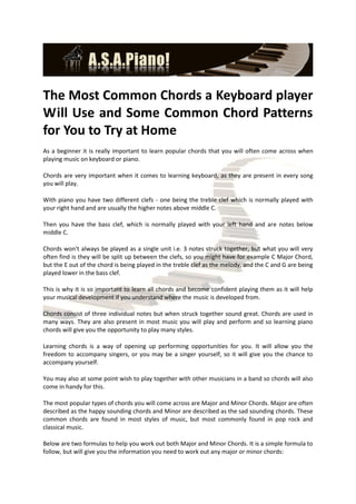 The Most Common Chords a Keyboard player
Will Use and Some Common Chord Patterns
for You to Try at Home
As a beginner it is really important to learn popular chords that you will often come across when
playing music on keyboard or piano.

Chords are very important when it comes to learning keyboard, as they are present in every song
you will play.

With piano you have two different clefs - one being the treble clef which is normally played with
your right hand and are usually the higher notes above middle C.

Then you have the bass clef, which is normally played with your left hand and are notes below
middle C.

Chords won't always be played as a single unit i.e. 3 notes struck together, but what you will very
often find is they will be split up between the clefs, so you might have for example C Major Chord,
but the E out of the chord is being played in the treble clef as the melody, and the C and G are being
played lower in the bass clef.

This is why it is so important to learn all chords and become confident playing them as it will help
your musical development if you understand where the music is developed from.

Chords consist of three individual notes but when struck together sound great. Chords are used in
many ways. They are also present in most music you will play and perform and so learning piano
chords will give you the opportunity to play many styles.

Learning chords is a way of opening up performing opportunities for you. It will allow you the
freedom to accompany singers, or you may be a singer yourself, so it will give you the chance to
accompany yourself.

You may also at some point wish to play together with other musicians in a band so chords will also
come in handy for this.

The most popular types of chords you will come across are Major and Minor Chords. Major are often
described as the happy sounding chords and Minor are described as the sad sounding chords. These
common chords are found in most styles of music, but most commonly found in pop rock and
classical music.

Below are two formulas to help you work out both Major and Minor Chords. It is a simple formula to
follow, but will give you the information you need to work out any major or minor chords:
 