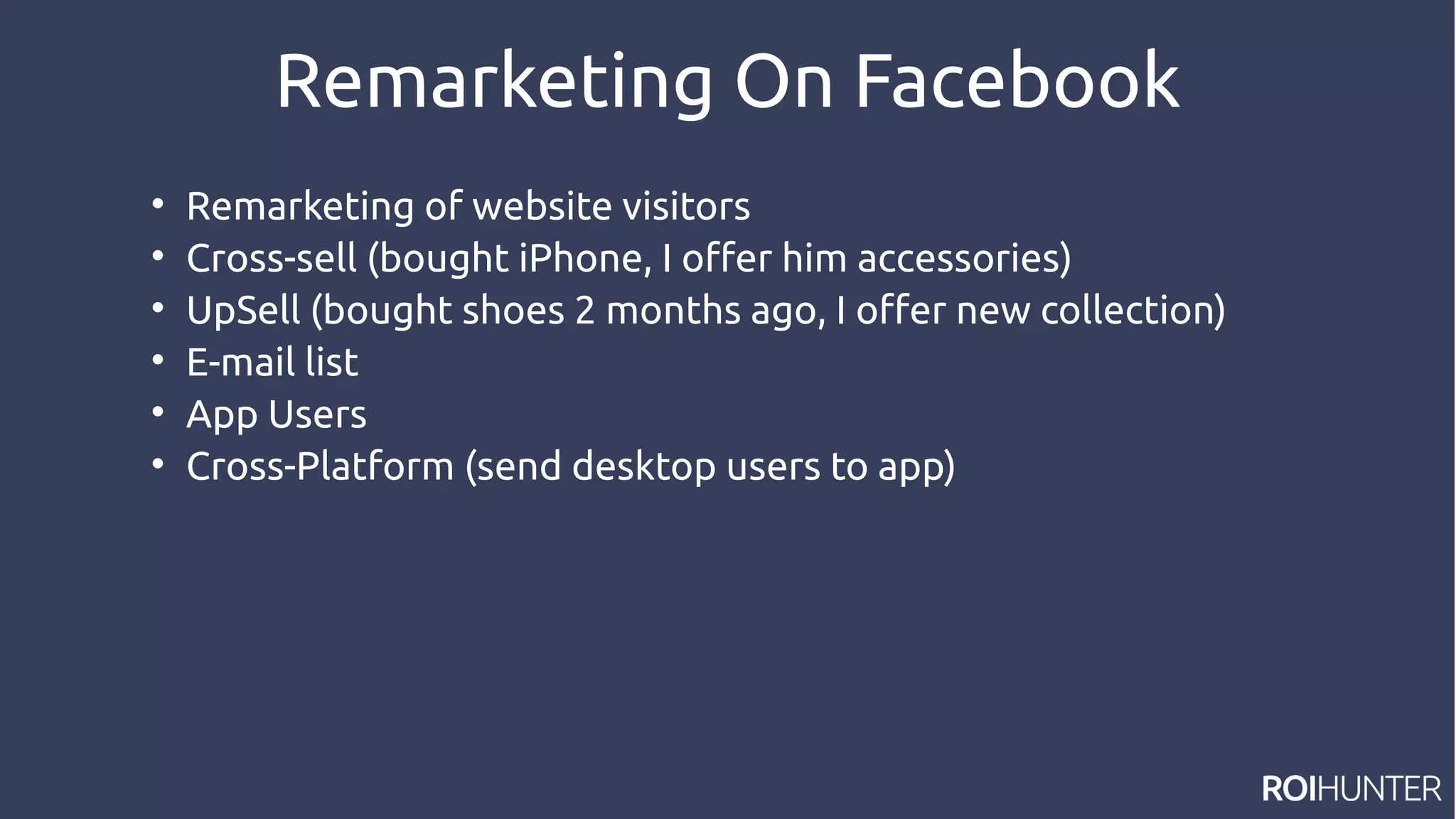 Remarketing On Facebook

Remarketing of website visitors

Cross-sell (bought iPhone, I offer him accessories)

UpSell (bought shoes 2 months ago, I offer new collection)

E-mail list

App Users

Cross-Platform (send desktop users to app)
 