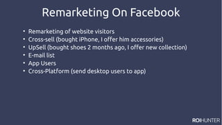 Remarketing On Facebook

Remarketing of website visitors

Cross-sell (bought iPhone, I offer him accessories)

UpSell (bought shoes 2 months ago, I offer new collection)

E-mail list

App Users

Cross-Platform (send desktop users to app)
 