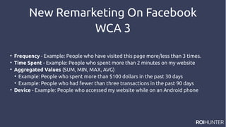 New Remarketing On Facebook
WCA 3

Frequency - Example: People who have visited this page more/less than 3 times.

Time Spent - Example: People who spent more than 2 minutes on my website

Aggregated Values (SUM, MIN, MAX, AVG)

Example: People who spent more than $100 dollars in the past 30 days

Example: People who had fewer than three transactions in the past 90 days

Device - Example: People who accessed my website while on an Android phone
 