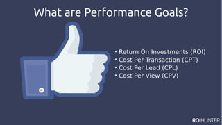 What are Performance Goals?

Return On Investments (ROI)

Cost Per Transaction (CPT)

Cost Per Lead (CPL)

Cost Per View (CPV)
 