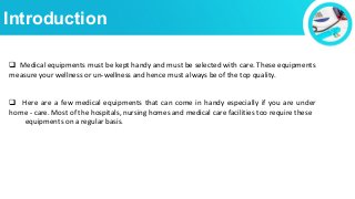 Introduction
 Medical equipments must be kept handy and must be selected with care. These equipments
measure your wellness or un-wellness and hence must always be of the top quality.
 Here are a few medical equipments that can come in handy especially if you are under
home - care. Most of the hospitals, nursing homes and medical care facilities too require these
equipments on a regular basis.
 