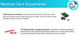 Medical Care Equipments
 Blood pressure monitor: A blood pressure monitor can help you easily
and conveniently measure blood pressure at home. There are various types
of blood pressure monitors available.
 Folding stretcher / emergency stretcher: Stretchers are medical equipments
that are used to move patients who require medical care. The very basic folding
or emergency stretcher needs to be carried by two or more people
 