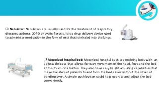  Nebulizer: Nebulizers are usually used for the treatment of respiratory
diseases, asthma, COPD or cystic fibrosis. It is a drug delivery device used
to administer medication in the form of mist that is inhaled into the lungs.
 Motorized hospital bed: Motorized hospital beds are reclining beds with an
adjustable base that allows for easy movement of the head, foot and the bed
at the touch of a button. They also have easy height adjusting capabilities that
make transfers of patients to and from the bed easier without the strain of
bending over. A simple push button could help operate and adjust the bed
conveniently.
 