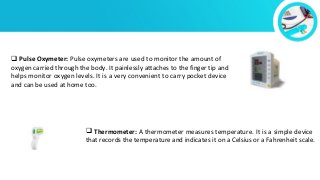  Pulse Oxymeter: Pulse oxymeters are used to monitor the amount of
oxygen carried through the body. It painlessly attaches to the finger tip and
helps monitor oxygen levels. It is a very convenient to carry pocket device
and can be used at home too.
 Thermometer: A thermometer measures temperature. It is a simple device
that records the temperature and indicates it on a Celsius or a Fahrenheit scale.
 