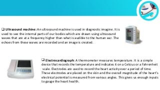  Ultrasound machine: An ultrasound machine is used in diagnostic imagine. It is
used to see the internal parts of our bodies which are drawn using ultrasound
waves that are at a frequency higher than what is audible to the human ear. The
echoes from these waves are recorded and an image is created.
 Electrocardiograph: A thermometer measures temperature. It is a simple
device that records the temperature and indicates it on a Celsius or a Fahrenheit
scale. Electrodes are used to record the heart activity over a period of time.
These electrodes are placed on the skin and the overall magnitude of the heart’s
electrical potential is measured from various angles. This gives us enough inputs
to gauge the heart health.
 