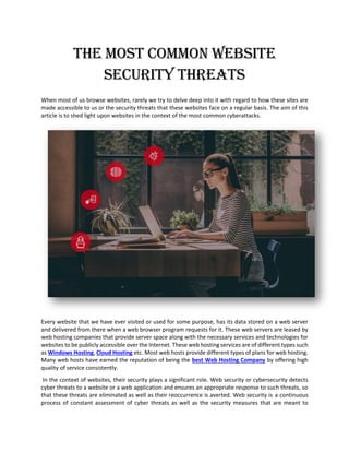 The Most Common Website
Security Threats
When most of us browse websites, rarely we try to delve deep into it with regard to how these sites are
made accessible to us or the security threats that these websites face on a regular basis. The aim of this
article is to shed light upon websites in the context of the most common cyberattacks.
Every website that we have ever visited or used for some purpose, has its data stored on a web server
and delivered from there when a web browser program requests for it. These web servers are leased by
web hosting companies that provide server space along with the necessary services and technologies for
websites to be publicly accessible over the Internet. These web hosting services are of different types such
as Windows Hosting, Cloud Hosting etc. Most web hosts provide different types of plans for web hosting.
Many web hosts have earned the reputation of being the best Web Hosting Company by offering high
quality of service consistently.
In the context of websites, their security plays a significant role. Web security or cybersecurity detects
cyber threats to a website or a web application and ensures an appropriate response to such threats, so
that these threats are eliminated as well as their reoccurrence is averted. Web security is a continuous
process of constant assessment of cyber threats as well as the security measures that are meant to
 