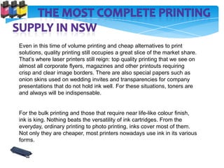 Even in this time of volume printing and cheap alternatives to print
solutions, quality printing still occupies a great slice of the market share.
That’s where laser printers still reign: top quality printing that we see on
almost all corporate flyers, magazines and other printouts requiring
crisp and clear image borders. There are also special papers such as
onion skins used on wedding invites and transparencies for company
presentations that do not hold ink well. For these situations, toners are
and always will be indispensable.


For the bulk printing and those that require near life-like colour finish,
ink is king. Nothing beats the versatility of ink cartridges. From the
everyday, ordinary printing to photo printing, inks cover most of them.
Not only they are cheaper, most printers nowadays use ink in its various
forms.
 