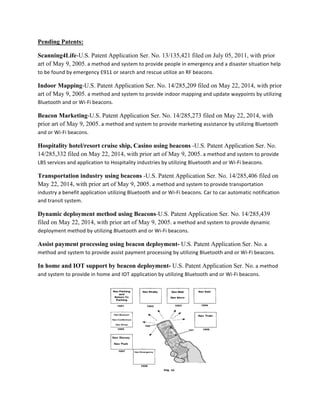 Pending Patents:
Scanning4Life-U.S. Patent Application Ser. No. 13/135,421 filed on July 05, 2011, with prior
art of May 9, 2005.+a+method+and+system+to+provide+people+in+emergency+and+a+disaster+situation+help+
to+be+found+by+emergency+E911+or+search+and+rescue+utilize+an+RF+beacons.
Indoor Mapping-U.S. Patent Application Ser. No. 14/285,209 filed on May 22, 2014, with prior
art of May 9, 2005.+a+method+and+system+to+provide+indoor+mapping+and+update+waypoints+by+utilizing+
Bluetooth+and+or+WiDFi+beacons.
Beacon Marketing-U.S. Patent Application Ser. No. 14/285,273 filed on May 22, 2014, with
prior art of May 9, 2005.+a+method+and+system+to+provide+marketing+assistance+by+utilizing+Bluetooth+
and+or+WiDFi+beacons.
Hospitality hotel/resort cruise ship, Casino using beacons -U.S. Patent Application Ser. No.
14/285,332 filed on May 22, 2014, with prior art of May 9, 2005.+a+method+and+system+to+provide+
LBS+services+and+application+to+Hospitality+industries+by+utilizing+Bluetooth+and+or+WiDFi+beacons.
Transportation industry using beacons -U.S. Patent Application Ser. No. 14/285,406 filed on
May 22, 2014, with prior art of May 9, 2005.+a+method+and+system+to+provide+transportation+
industry+a+benefit+application+utilizing+Bluetooth+and+or+WiDFi+beacons.+Car+to+car+automatic+notification+
and+transit+system.
Dynamic deployment method using Beacons-U.S. Patent Application Ser. No. 14/285,439
filed on May 22, 2014, with prior art of May 9, 2005.+a+method+and+system+to+provide+dynamic+
deployment+method+by+utilizing+Bluetooth+and+or+WiDFi+beacons.
Assist payment processing using beacon deployment- U.S. Patent Application Ser. No.+a+
method+and+system+to+provide+assist+payment+processing+by+utilizing+Bluetooth+and+or+WiDFi+beacons.
In home and IOT support by beacon deployment- U.S. Patent Application Ser. No.+a+method+
and+system+to+provide+in+home+and+IOT+application+by+utilizing+Bluetooth+and+or+WiDFi+beacons.
 