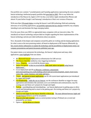 Our portfolio now contains 7 awarded patents and 8 pending applications representing the most complete
beacon technology intellectual property portfolio that goes back to 2005. This is way before the
introduction of the Ibeacon by Apple in 2013 (in fact, even before Apple introduced the iPhone); and
almost 10 years before Google’s and Samsung’s introduction of their own versions of beacons.
With more than 150 award claims covering the beacon’s and LBS technology field and continuing
allowance of our pending applications, our portfolio represents the key element needed by any company
intending to join and dominate this huge emerging market.
Over the years (from year 2005) we approached many companies with our innovative ideas. We
introduced our beacon technology and provided our insights regarding the future implementation of the
beacon technology and also provided notifications about our patents.
Now, thousands of developers and companies around the globe are working and developing applications
for what is seen as the most promising market, all based on deployment of RF beacons (Bluetooth). In
fact, recent articles enthusiastic to explain the technology and the possibilities of deployments mimic our
company presentations and patent documents published years ago.
Our patent claims cover and protect the technology, the beacon’s deployment and many other
applications, some highlights from our claims:
•! RF Bluetooth beacons deployment as infrastructure for LBS services
•! The beacon Identifier method as a key triggering mechanism
•! Indoor Mapping – we even hold the domain name.
•! Indoor Navigation- in fact we even hold the trade mark indoor navigation using beacon
deployment…
•! Cover deployment specific in Museum, conference, amusements
park,transit,parking,store,malls,buldings,school and universities,hospitals, airport, hotel resort,
cruise ship , casino ,business, real estate and more...
•! Transit –use beacon in transit applications can fit with recent transit applications just introduced
by Apple and Google.
•! Car broadcasting – make the car as a beacon, use the car/beacon identifier as trigger for many
applications and telematics like automatic car to car notification and communication, may fits
existing cars and future car’s projects by Google and Apple.
•! Parking - search4parking and return2parking – use beacon deployment in parking space to allow
search and find parking and to return to the parking spot -fits existing and future car’s projects by
Google and Apple.
•! Direct to web trigger by the beacon identifier without app. The main deferent between Apple and
Google beacon format is cover by our patents.
•! Beacon in the light structure (same as current product testing in Walmart) are covered and
protected by our claims.
•! Option to use the phone as a beacon
 